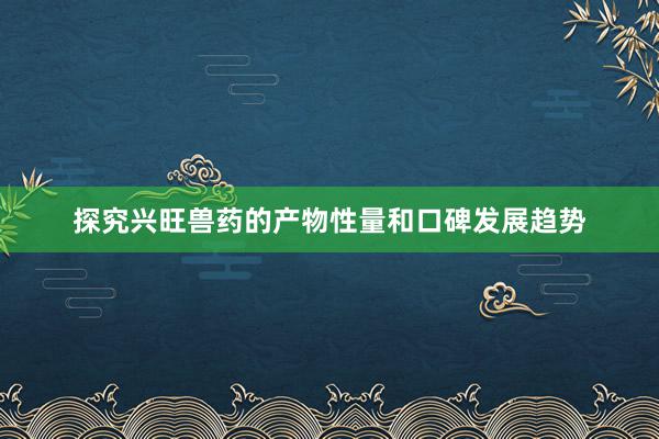 探究兴旺兽药的产物性量和口碑发展趋势