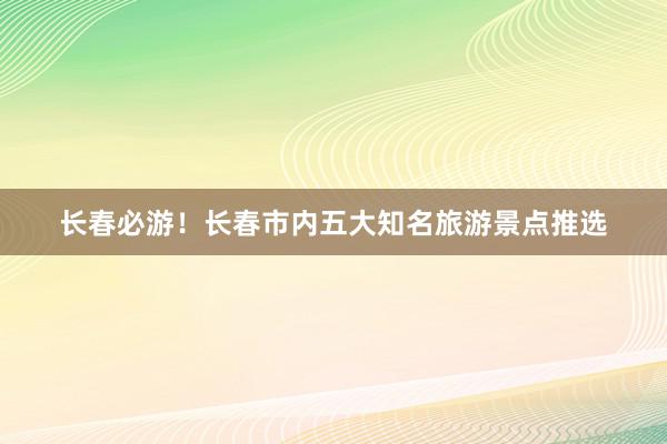 长春必游！长春市内五大知名旅游景点推选