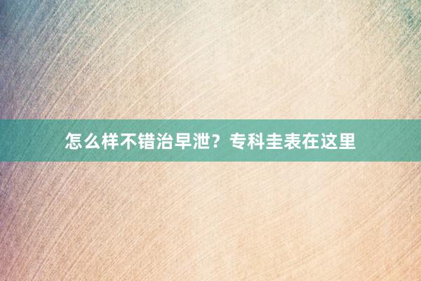 怎么样不错治早泄？专科圭表在这里