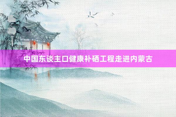 中国东谈主口健康补硒工程走进内蒙古