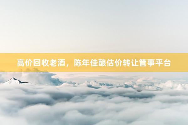 高价回收老酒，陈年佳酿估价转让管事平台
