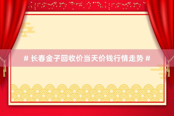 # 长春金子回收价当天价钱行情走势 #