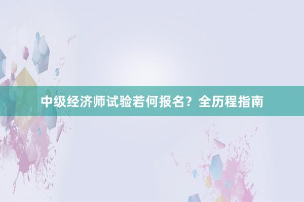 中级经济师试验若何报名？全历程指南