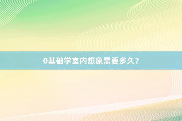 0基础学室内想象需要多久？