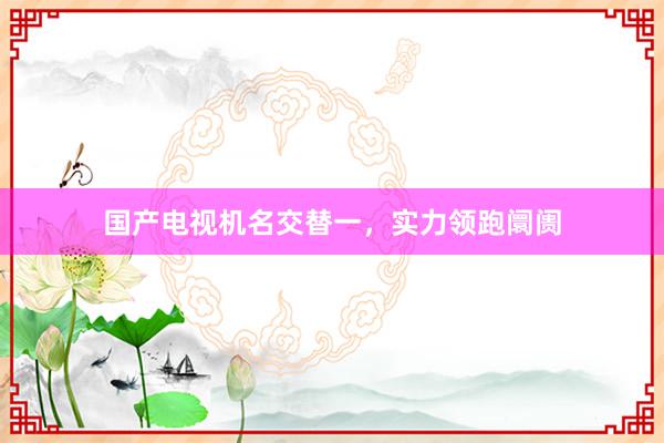 国产电视机名交替一，实力领跑阛阓