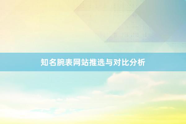 知名腕表网站推选与对比分析