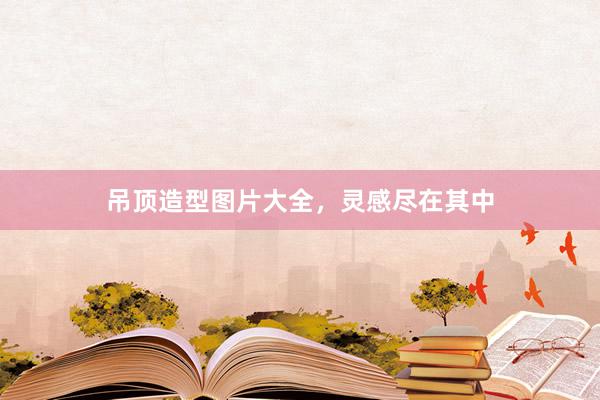 吊顶造型图片大全，灵感尽在其中